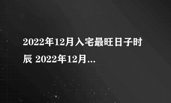 2022年12月入宅最旺日子时辰 2022年12月入宅哪天好？