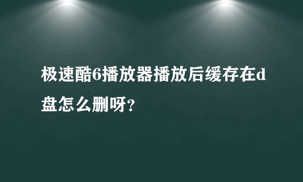 极速酷6播放器播放后缓存在d盘怎么删呀？