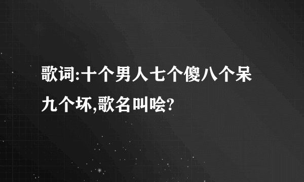 歌词:十个男人七个傻八个呆九个坏,歌名叫哙?