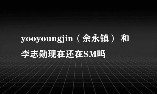 yooyoungjin（余永镇） 和李志勋现在还在SM吗