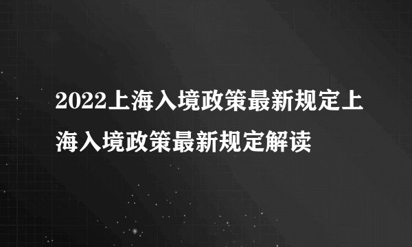 2022上海入境政策最新规定上海入境政策最新规定解读