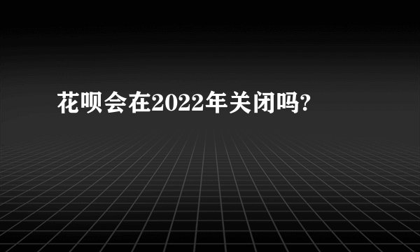 花呗会在2022年关闭吗?