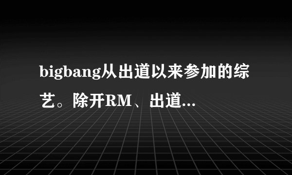 bigbang从出道以来参加的综艺。除开RM、出道实录、家族诞生。详细说是哪期
