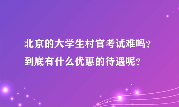 北京的大学生村官考试难吗？到底有什么优惠的待遇呢？