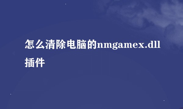 怎么清除电脑的nmgamex.dll插件