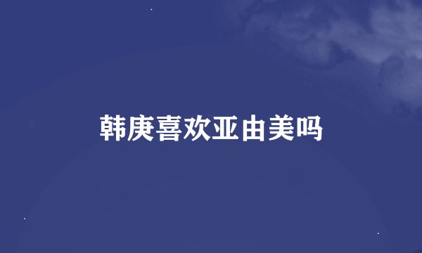 韩庚喜欢亚由美吗