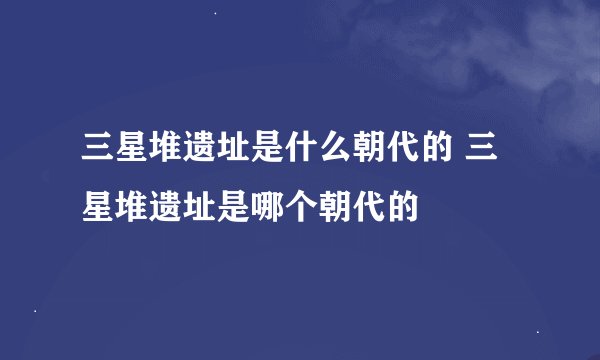 三星堆遗址是什么朝代的 三星堆遗址是哪个朝代的