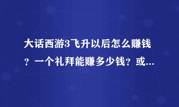 大话西游3飞升以后怎么赚钱？一个礼拜能赚多少钱？或一个月能赚多少钱？怎么赚钱？不和我说是商人