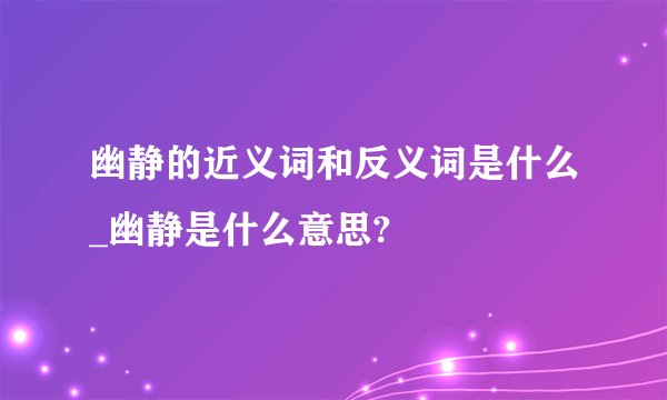幽静的近义词和反义词是什么_幽静是什么意思?