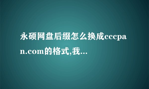 永硕网盘后缀怎么换成cccpan.com的格式,我的现在是ys168