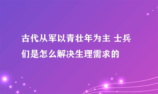 古代从军以青壮年为主 士兵们是怎么解决生理需求的