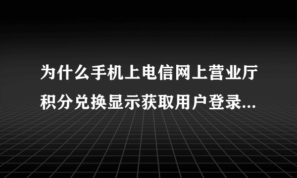 为什么手机上电信网上营业厅积分兑换显示获取用户登录信息失败?