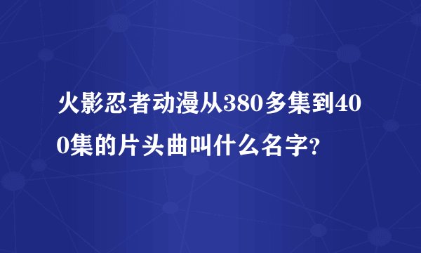 火影忍者动漫从380多集到400集的片头曲叫什么名字？