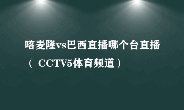 喀麦隆vs巴西直播哪个台直播（ CCTV5体育频道）