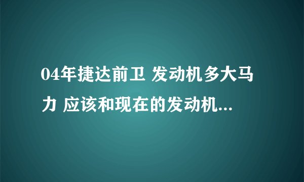04年捷达前卫 发动机多大马力 应该和现在的发动机马力不一样吧 发动机大小不一样啊