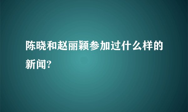 陈晓和赵丽颖参加过什么样的新闻?