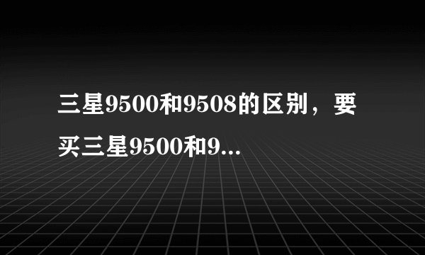 三星9500和9508的区别，要买三星9500和9508哪款