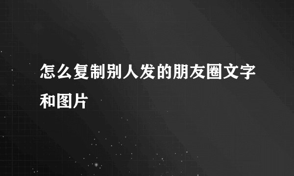 怎么复制别人发的朋友圈文字和图片