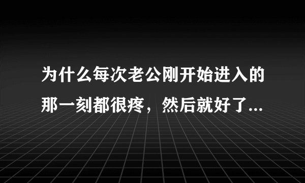 为什么每次老公刚开始进入的那一刻都很疼，然后就好了，再后来就不想让他出去了？