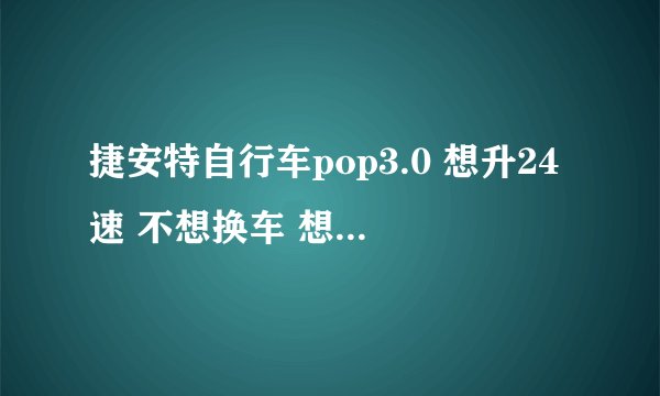捷安特自行车pop3.0 想升24速 不想换车 想知道要换哪些配件及价格 求高手们考虑全面