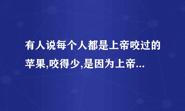 有人说每个人都是上帝咬过的苹果,咬得少,是因为上帝不喜欢它;咬得多,是因为上帝更喜欢他得芳香,它的味道
