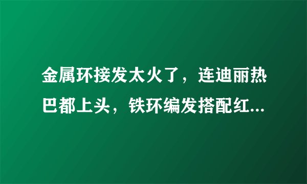 金属环接发太火了,连迪丽热巴都上头,铁环编发搭配红衣又美又飒