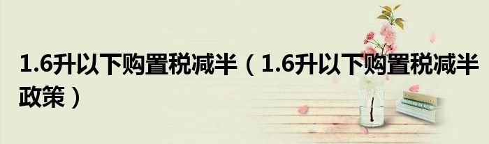 16升以下购置税减半16升以下购置税减半政策