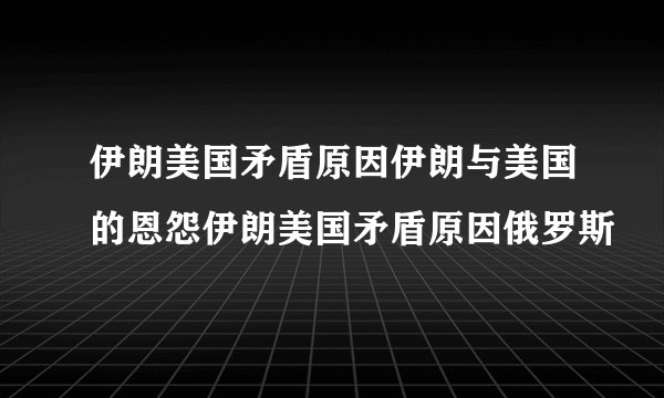 伊朗美国矛盾原因伊朗与美国的恩怨伊朗美国矛盾原因俄罗斯