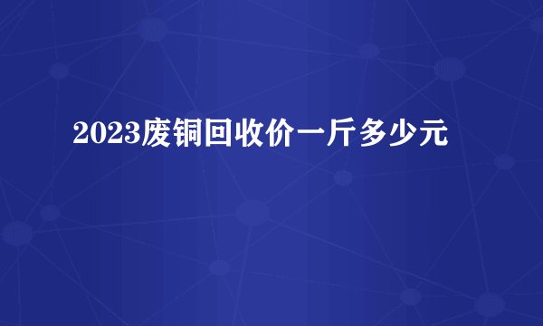 2023废铜回收价一斤多少元