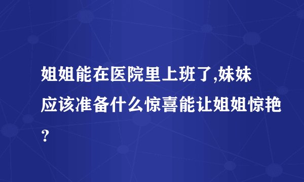 姐姐能在医院里上班了,妹妹应该准备什么惊喜能让姐姐惊艳？