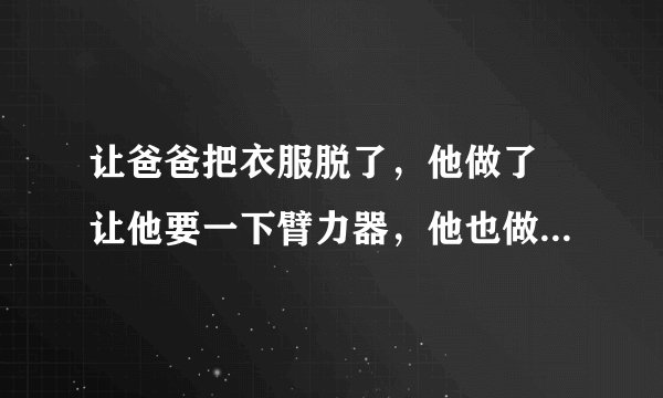 让爸爸把衣服脱了，他做了 让他要一下臂力器，他也做了 再让他玩个倒立给我看，他不干了，