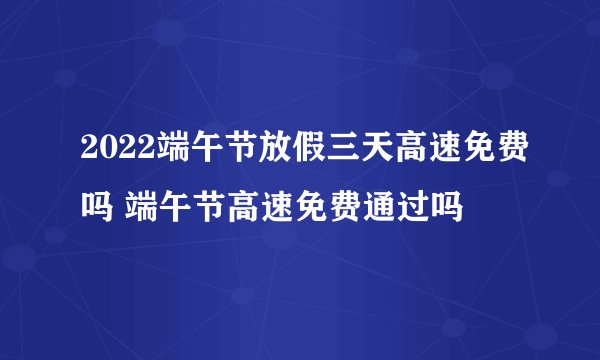 2022端午节放假三天高速免费吗 端午节高速免费通过吗
