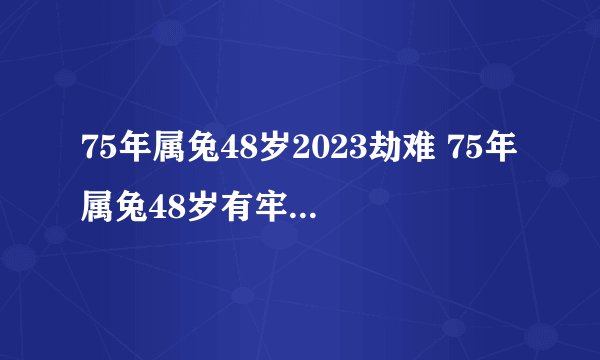 75年属兔48岁2023劫难 75年属兔48岁有牢狱之灾吗？