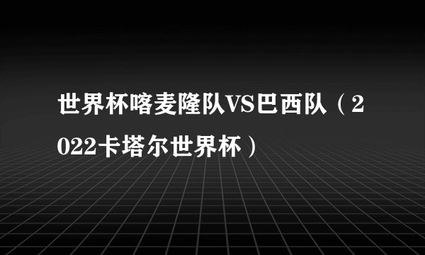世界杯喀麦隆队VS巴西队（2022卡塔尔世界杯）