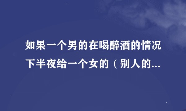 如果一个男的在喝醉酒的情况下半夜给一个女的（别人的老婆）打电话是不是有情况，大家说说看法？