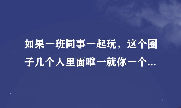 如果一班同事一起玩，这个圈子几个人里面唯一就你一个女生，从朋友开始看，你觉得怎样知道里面的人对自己