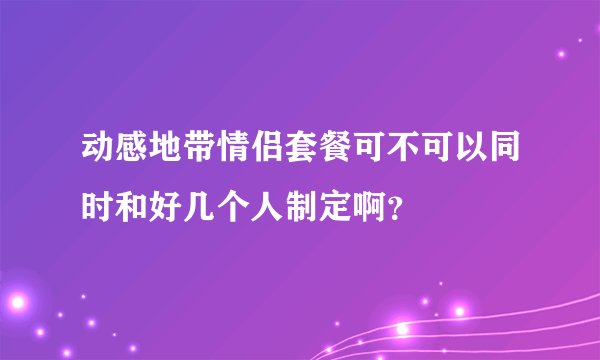 动感地带情侣套餐可不可以同时和好几个人制定啊？