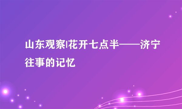 山东观察|花开七点半——济宁往事的记忆