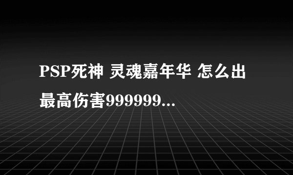 PSP死神 灵魂嘉年华 怎么出最高伤害999999 讲的具体点 会+分的 懂的不要打错别字 看不懂