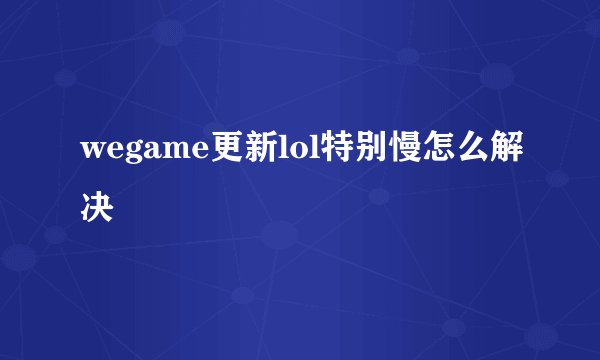 wegame更新lol特别慢怎么解决
