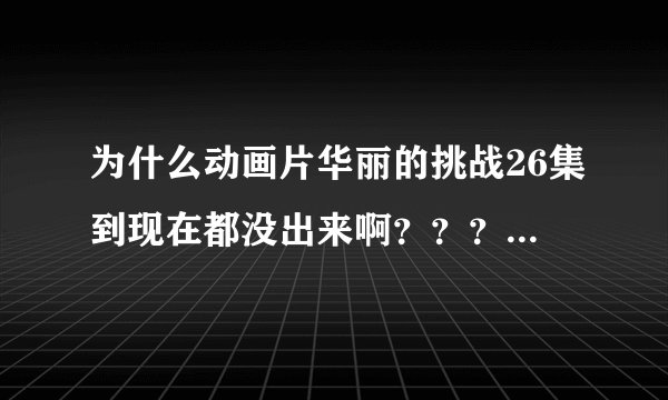 为什么动画片华丽的挑战26集到现在都没出来啊？？？为什么？？？