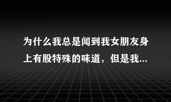 为什么我总是闻到我女朋友身上有股特殊的味道，但是我问她和别人都说没闻到？