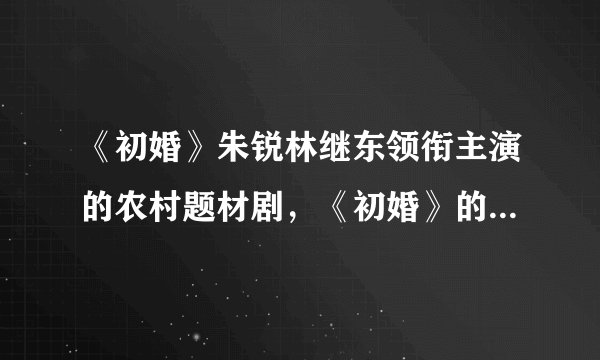 《初婚》朱锐林继东领衔主演的农村题材剧,《初婚》的反响如何,你觉得好看吗?