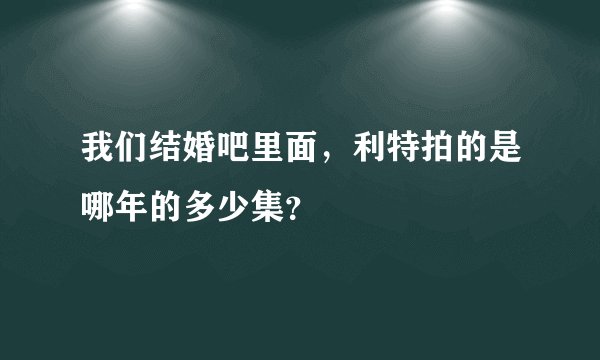 我们结婚吧里面，利特拍的是哪年的多少集？
