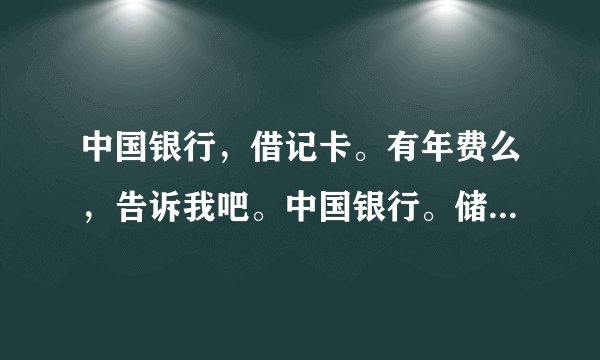 中国银行，借记卡。有年费么，告诉我吧。中国银行。储蓄卡。有年费么。多少钱一年？