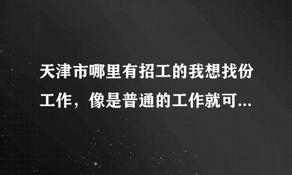 天津市哪里有招工的我想找份工作，像是普通的工作就可以，没太大要求，只想去找份工作锻炼自己的工作能力