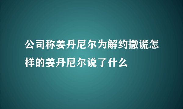公司称姜丹尼尔为解约撒谎怎样的姜丹尼尔说了什么