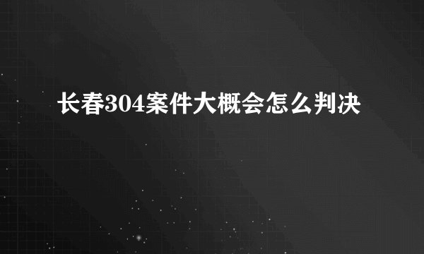长春304案件大概会怎么判决