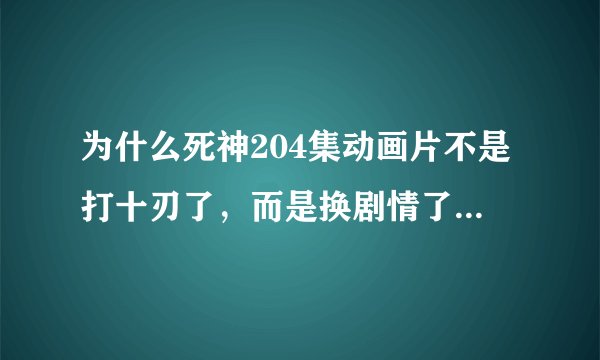 为什么死神204集动画片不是打十刃了，而是换剧情了？如题 谢谢了