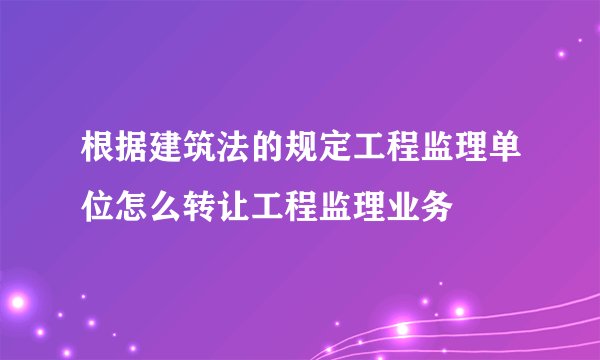 根据建筑法的规定工程监理单位怎么转让工程监理业务